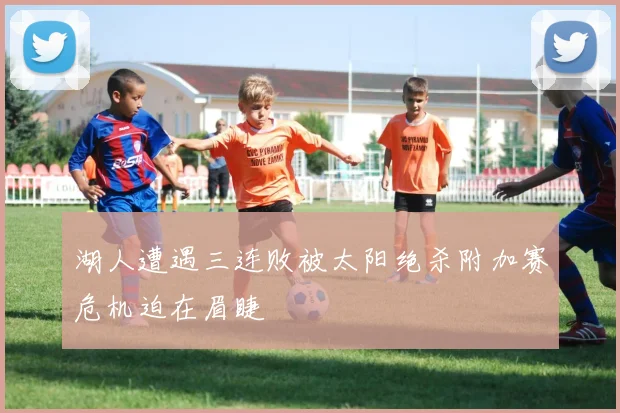 湖人遭遇三连败被太阳绝杀附加赛危机迫在眉睫