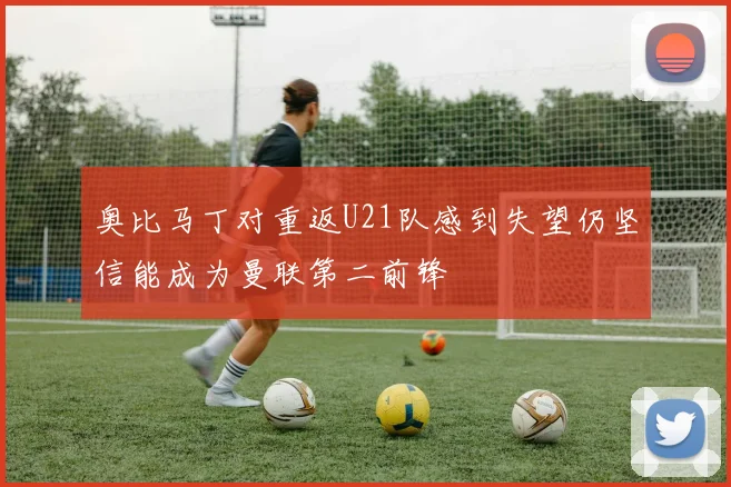 奥比马丁对重返U21队感到失望仍坚信能成为曼联第二前锋