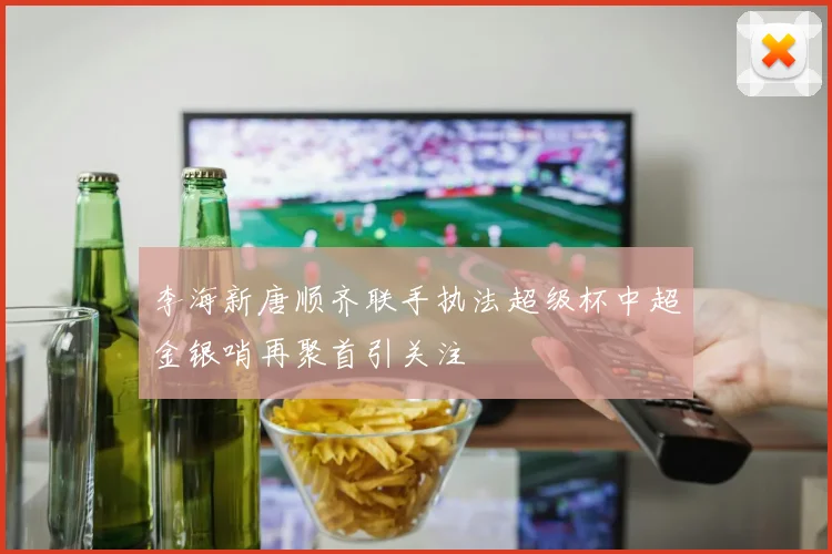 李海新唐顺齐联手执法超级杯中超金银哨再聚首引关注