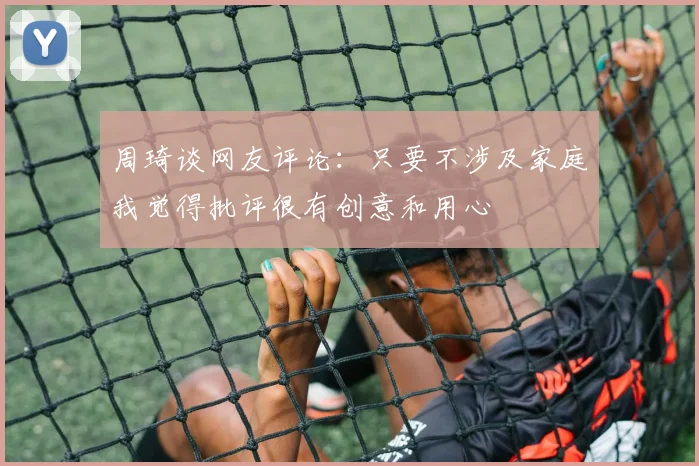周琦谈网友评论：只要不涉及家庭我觉得批评很有创意和用心