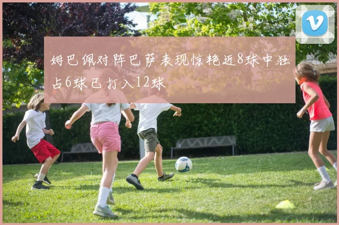 姆巴佩对阵巴萨表现惊艳近8球中独占6球已打入12球