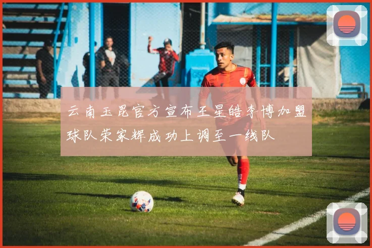 云南玉昆官方宣布王星皓李博加盟球队荣家辉成功上调至一线队