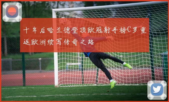 十年后哈兰德登顶欧冠射手榜C罗重返欧洲续写传奇之路