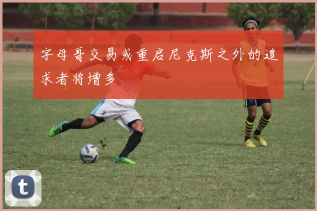 字母哥交易或重启尼克斯之外的追求者将增多