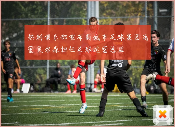 热刺俱乐部宣布前城市足球集团高管莫尔森担任足球运营总监