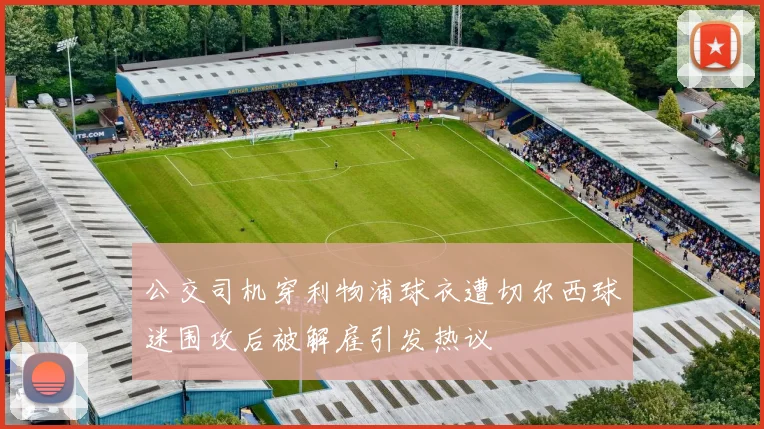 公交司机穿利物浦球衣遭切尔西球迷围攻后被解雇引发热议