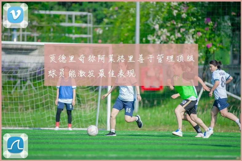 莫德里奇称阿莱格里善于管理顶级球员能激发最佳表现