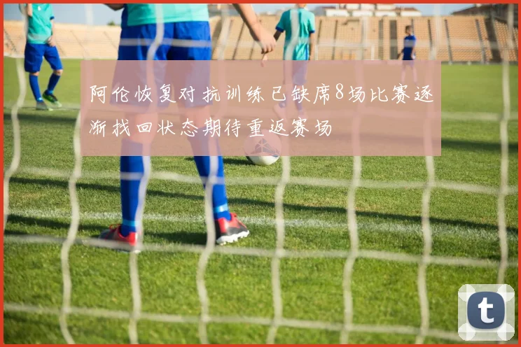 阿伦恢复对抗训练已缺席8场比赛逐渐找回状态期待重返赛场