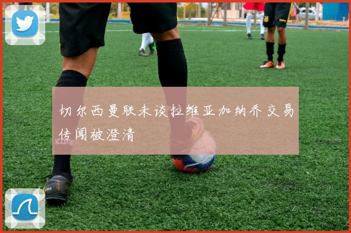 切尔西曼联未谈拉维亚加纳乔交易传闻被澄清